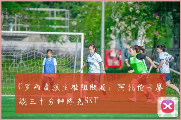 C罗两度救主难阻败局,阿扎伦卡鏖