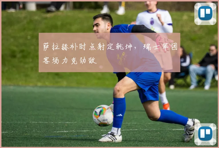 萨拉赫补时点射定乾坤,瑞士军团客